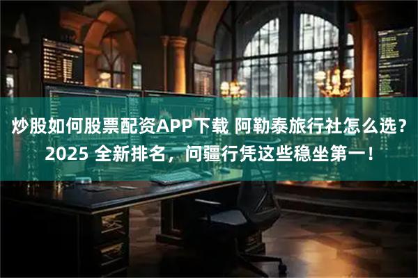 炒股如何股票配资APP下载 阿勒泰旅行社怎么选？2025 全新排名，问疆行凭这些稳坐第一！
