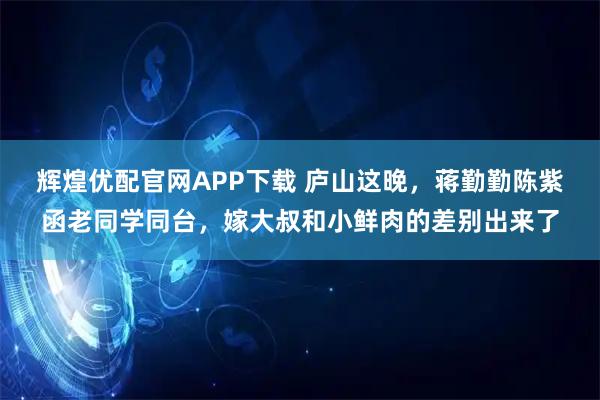 辉煌优配官网APP下载 庐山这晚，蒋勤勤陈紫函老同学同台，嫁大叔和小鲜肉的差别出来了