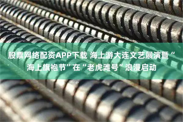 股票网络配资APP下载 海上游大连文艺展演暨“海上旗袍节”在“老虎滩号”浪漫启动