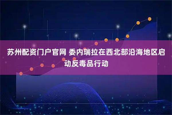 苏州配资门户官网 委内瑞拉在西北部沿海地区启动反毒品行动