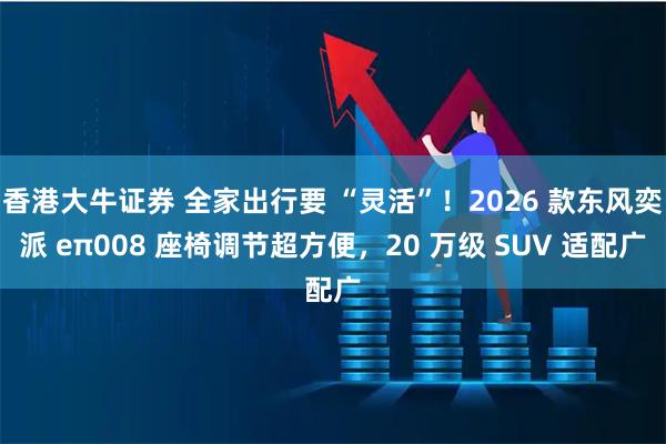 香港大牛证券 全家出行要 “灵活”！2026 款东风奕派 eπ008 座椅调节超方便，20 万级 SUV 适配广
