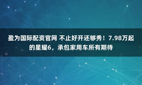 盈为国际配资官网 不止好开还够秀！7.98万起的星耀6，承包家用车所有期待