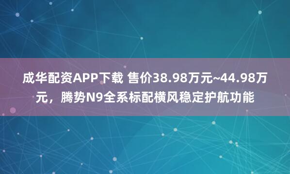 成华配资APP下载 售价38.98万元~44.98万元，腾势N9全系标配横风稳定护航功能