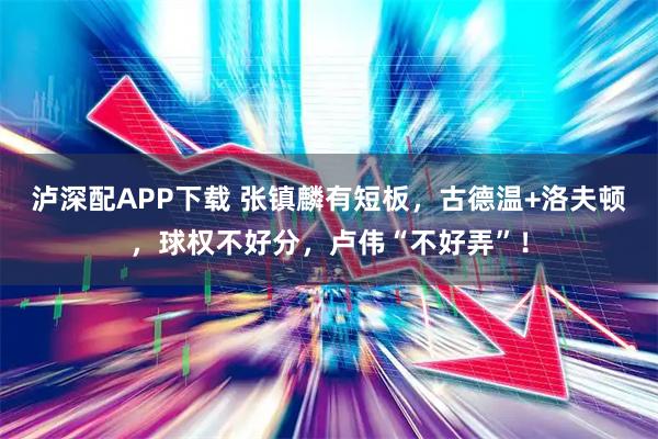 泸深配APP下载 张镇麟有短板，古德温+洛夫顿，球权不好分，卢伟“不好弄”！