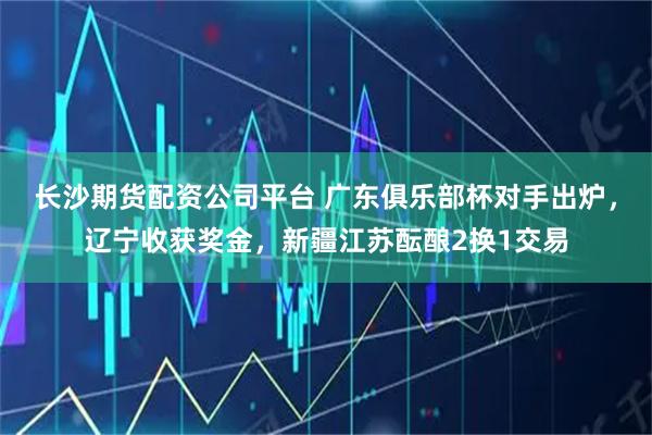 长沙期货配资公司平台 广东俱乐部杯对手出炉，辽宁收获奖金，新疆江苏酝酿2换1交易