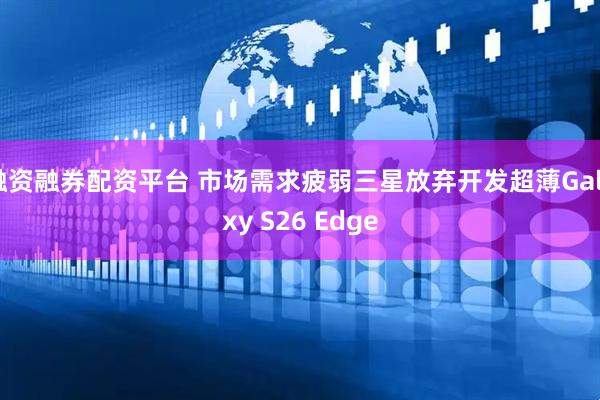 融资融券配资平台 市场需求疲弱三星放弃开发超薄Galaxy S26 Edge