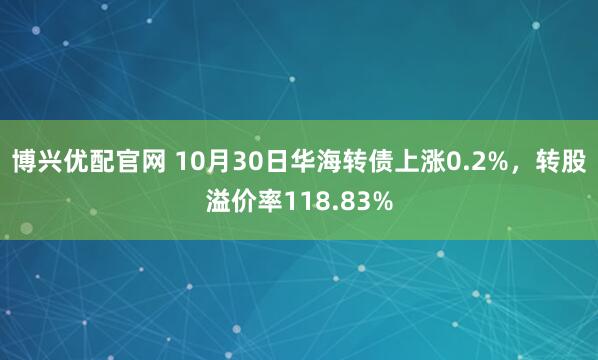 博兴优配官网 10月30日华海转债上涨0.2%，转股溢价率118.83%