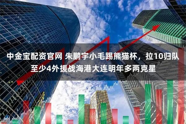 中金宝配资官网 朱鹏宇小毛踢熊猫杯，拉10归队至少4外援战海港大连明年多两克星
