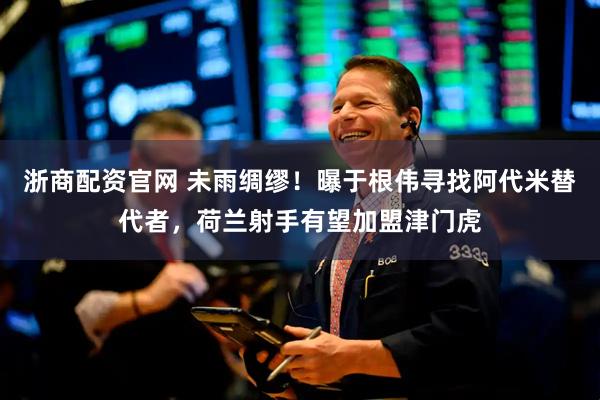 浙商配资官网 未雨绸缪！曝于根伟寻找阿代米替代者，荷兰射手有望加盟津门虎