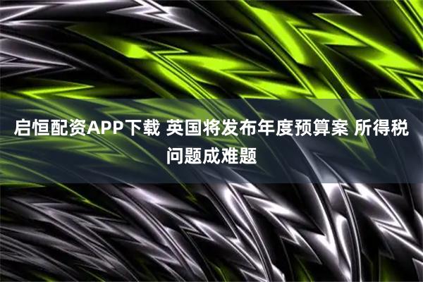 启恒配资APP下载 英国将发布年度预算案 所得税问题成难题