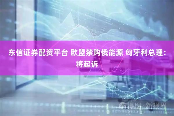 东信证券配资平台 欧盟禁购俄能源 匈牙利总理：将起诉