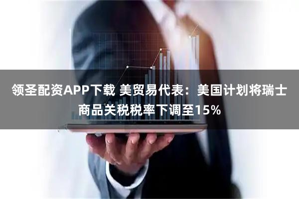领圣配资APP下载 美贸易代表：美国计划将瑞士商品关税税率下调至15%