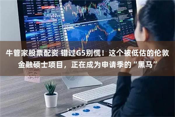 牛管家股票配资 错过G5别慌！这个被低估的伦敦金融硕士项目，正在成为申请季的“黑马”