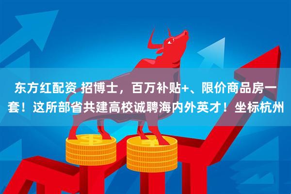 东方红配资 招博士，百万补贴+、限价商品房一套！这所部省共建高校诚聘海内外英才！坐标杭州
