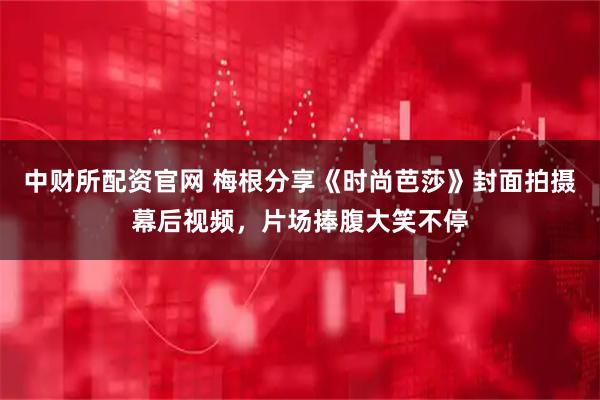 中财所配资官网 梅根分享《时尚芭莎》封面拍摄幕后视频，片场捧腹大笑不停