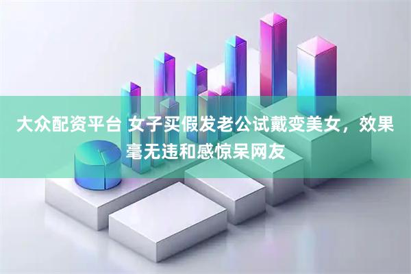 大众配资平台 女子买假发老公试戴变美女，效果毫无违和感惊呆网友