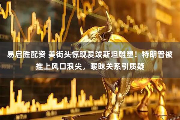 易启胜配资 美街头惊现爱泼斯坦雕塑！特朗普被推上风口浪尖，暧昧关系引质疑