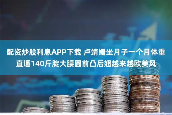 配资炒股利息APP下载 卢靖姗坐月子一个月体重直逼140斤腚大腰圆前凸后翘越来越欧美风