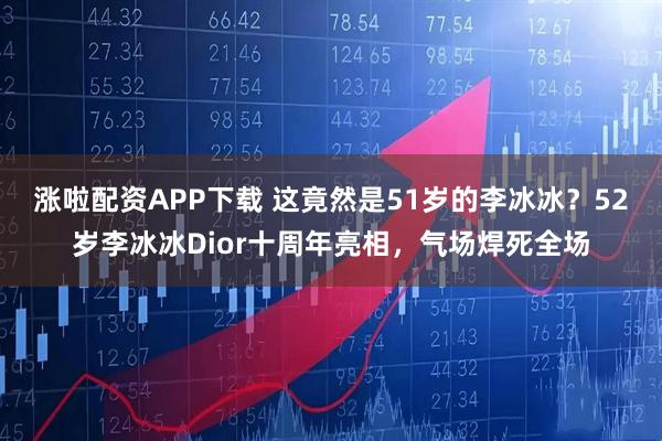 涨啦配资APP下载 这竟然是51岁的李冰冰？52岁李冰冰Dior十周年亮相，气场焊死全场