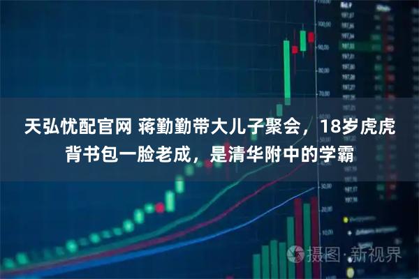 天弘忧配官网 蒋勤勤带大儿子聚会，18岁虎虎背书包一脸老成，是清华附中的学霸