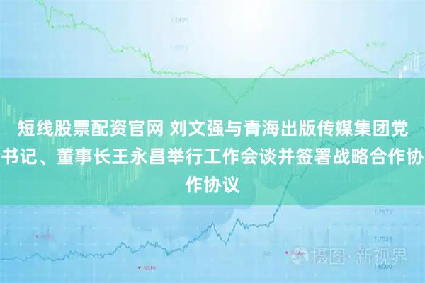 短线股票配资官网 刘文强与青海出版传媒集团党委书记、董事长王永昌举行工作会谈并签署战略合作协议