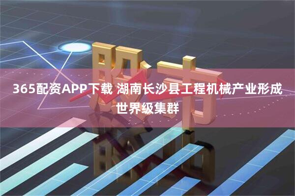 365配资APP下载 湖南长沙县工程机械产业形成世界级集群
