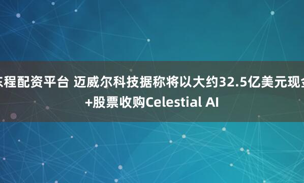 东程配资平台 迈威尔科技据称将以大约32.5亿美元现金+股票收购Celestial AI