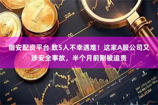 锴安配资平台 致5人不幸遇难！这家A股公司又涉安全事故，半个月前刚被追责