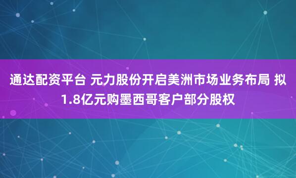 通达配资平台 元力股份开启美洲市场业务布局 拟1.8亿元购墨西哥客户部分股权