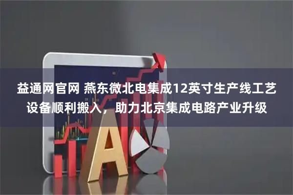 益通网官网 燕东微北电集成12英寸生产线工艺设备顺利搬入，助力北京集成电路产业升级