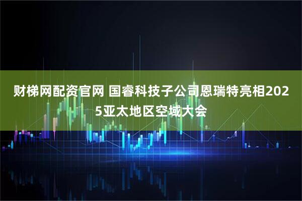 财梯网配资官网 国睿科技子公司恩瑞特亮相2025亚太地区空域大会