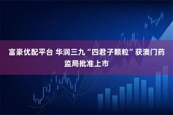 富豪优配平台 华润三九“四君子颗粒”获澳门药监局批准上市