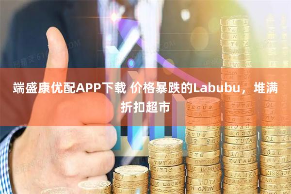 端盛康优配APP下载 价格暴跌的Labubu，堆满折扣超市