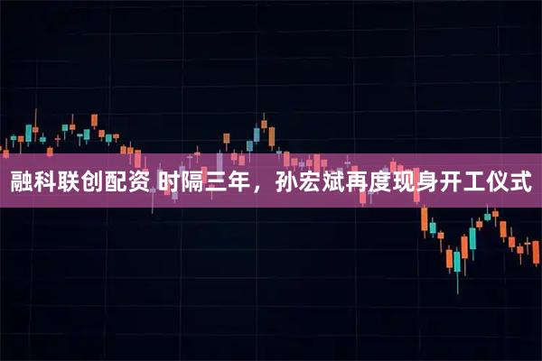 融科联创配资 时隔三年，孙宏斌再度现身开工仪式