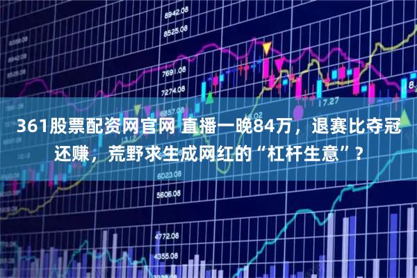 361股票配资网官网 直播一晚84万，退赛比夺冠还赚，荒野求生成网红的“杠杆生意”？