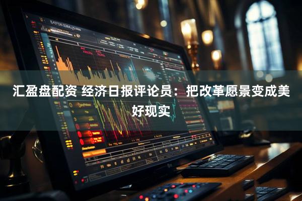 汇盈盘配资 经济日报评论员：把改革愿景变成美好现实