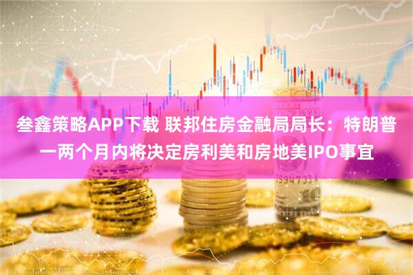叁鑫策略APP下载 联邦住房金融局局长：特朗普一两个月内将决定房利美和房地美IPO事宜