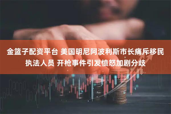 金篮子配资平台 美国明尼阿波利斯市长痛斥移民执法人员 开枪事件引发愤怒加剧分歧