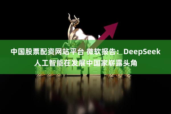 中国股票配资网站平台 微软报告：DeepSeek人工智能在发展中国家崭露头角