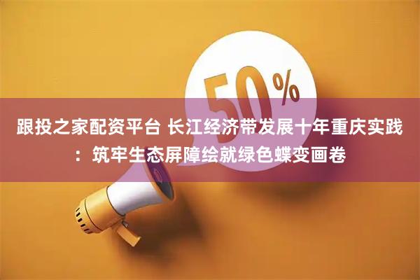 跟投之家配资平台 长江经济带发展十年重庆实践：筑牢生态屏障绘就绿色蝶变画卷