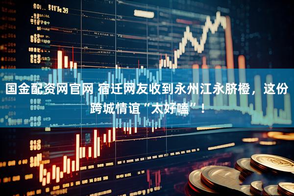 国金配资网官网 宿迁网友收到永州江永脐橙，这份跨城情谊“太好嗑”！