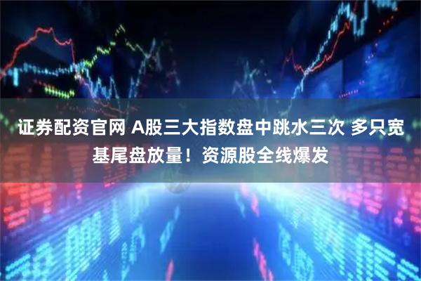 证券配资官网 A股三大指数盘中跳水三次 多只宽基尾盘放量！资源股全线爆发