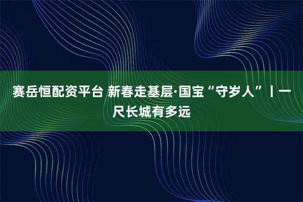 赛岳恒配资平台 新春走基层·国宝“守岁人”丨一尺长城有多远