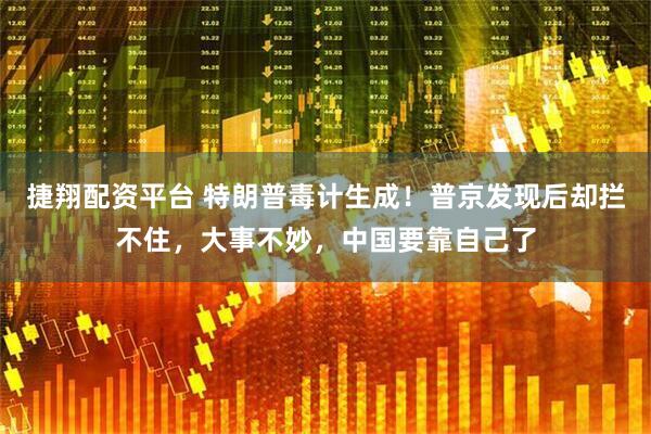 捷翔配资平台 特朗普毒计生成！普京发现后却拦不住，大事不妙，中国要靠自己了