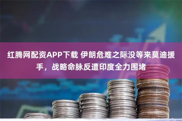 红腾网配资APP下载 伊朗危难之际没等来莫迪援手，战略命脉反遭印度全力围堵