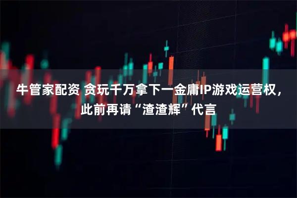 牛管家配资 贪玩千万拿下一金庸IP游戏运营权，此前再请“渣渣辉”代言