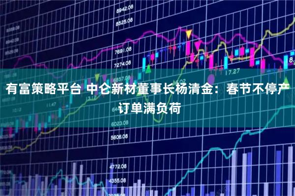 有富策略平台 中仑新材董事长杨清金：春节不停产 订单满负荷