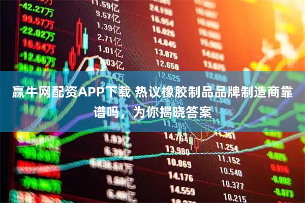 赢牛网配资APP下载 热议橡胶制品品牌制造商靠谱吗，为你揭晓答案