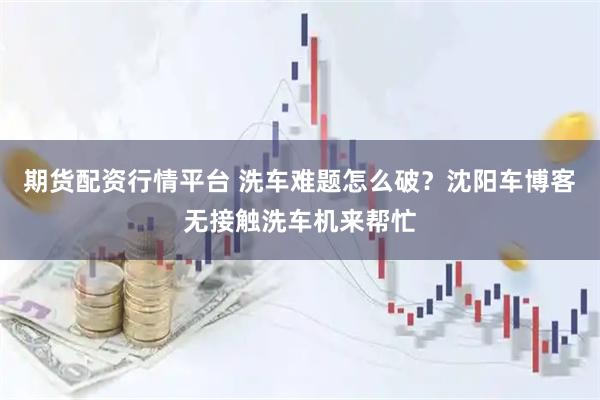 期货配资行情平台 洗车难题怎么破？沈阳车博客无接触洗车机来帮忙