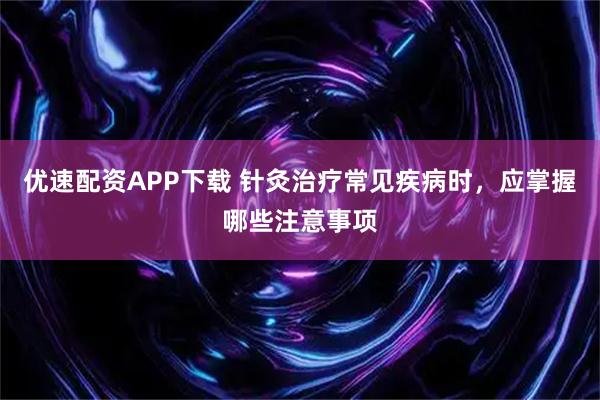 优速配资APP下载 针灸治疗常见疾病时，应掌握哪些注意事项